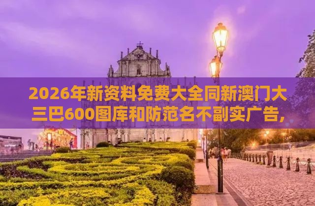 2026年新资料免费大全同新澳门大三巴600图库和防范名不副实广告,精准解读、专家解析解释与落实